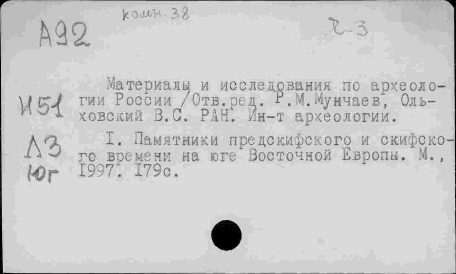 ﻿
le о • 3 Ž
Материалы и исследования по археоло-w (гJ гии России /Отв.род. Р.М.Мунчаев, Оль-и * ховский В.С. РАН. Ин-т археологии.
A3
Юг
I. Памятники предскифского и скифско го времени на юге Восточной Европы. М., 1997. 179с.